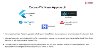 • So here comes Cross-Platform Approach which is very time efficient also saves money for unnecessary Development Cost.
• Also we have many technologies which offer cross platform approach to be named React Native by Facebook Using React,
Xamarin by Microsoft using C#, Native Script.
• Also we have cute new baby in the list which no doubt is late but most powerful in terms of Development cost, and
Look and feel including Performance also which is similar to Native.
 