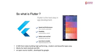 Speed and Performance
Native Look and feel
Less time to market
Fast, smooth, predictable
Customization, control
Familiarity, ease of use
Rapid Development, free
Flexibility
• A SDK that makes building high performing , modern and beautiful apps easy.
• Works for both Android and iOS.
• an open source toolkit , developed by google.
 