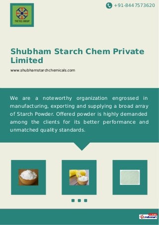 +91-8447573620
Shubham Starch Chem Private
Limited
www.shubhamstarchchemicals.com
We are a noteworthy organization engrossed in
manufacturing, exporting and supplying a broad array
of Starch Powder. Oﬀered powder is highly demanded
among the clients for its better performance and
unmatched quality standards.
 