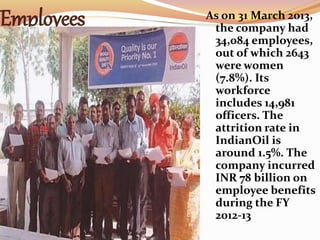 Employees As on 31 March 2013,
the company had
34,084 employees,
out of which 2643
were women
(7.8%). Its
workforce
includes 14,981
officers. The
attrition rate in
IndianOil is
around 1.5%. The
company incurred
INR 78 billion on
employee benefits
during the FY
2012-13
 
