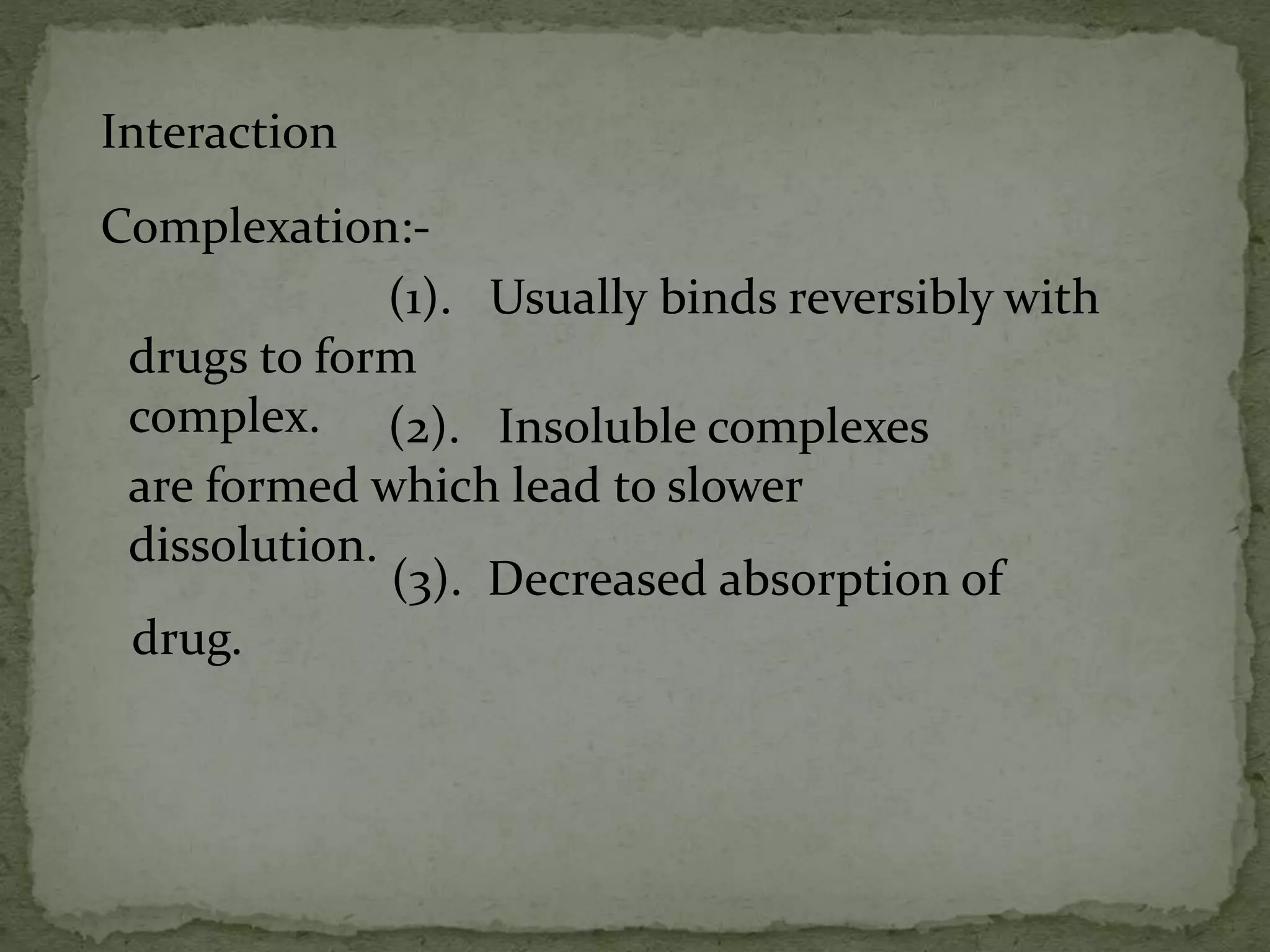 Interaction
Complexation:-
(1). Usually binds reversibly with
drugs to form
complex. (2). Insoluble complexes
are formed which lead to slower
dissolution.
(3). Decreased absorption of
drug.
 