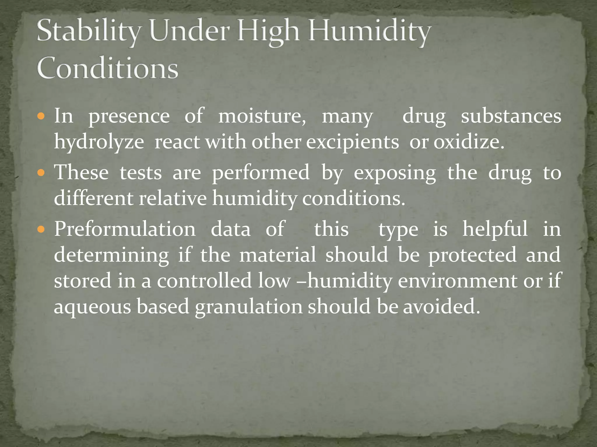  In presence of moisture, many drug substances
hydrolyze react with other excipients or oxidize.
 These tests are performed by exposing the drug to
different relative humidity conditions.
 Preformulation data of this type is helpful in
determining if the material should be protected and
stored in a controlled low –humidity environment or if
aqueous based granulation should be avoided.
 
