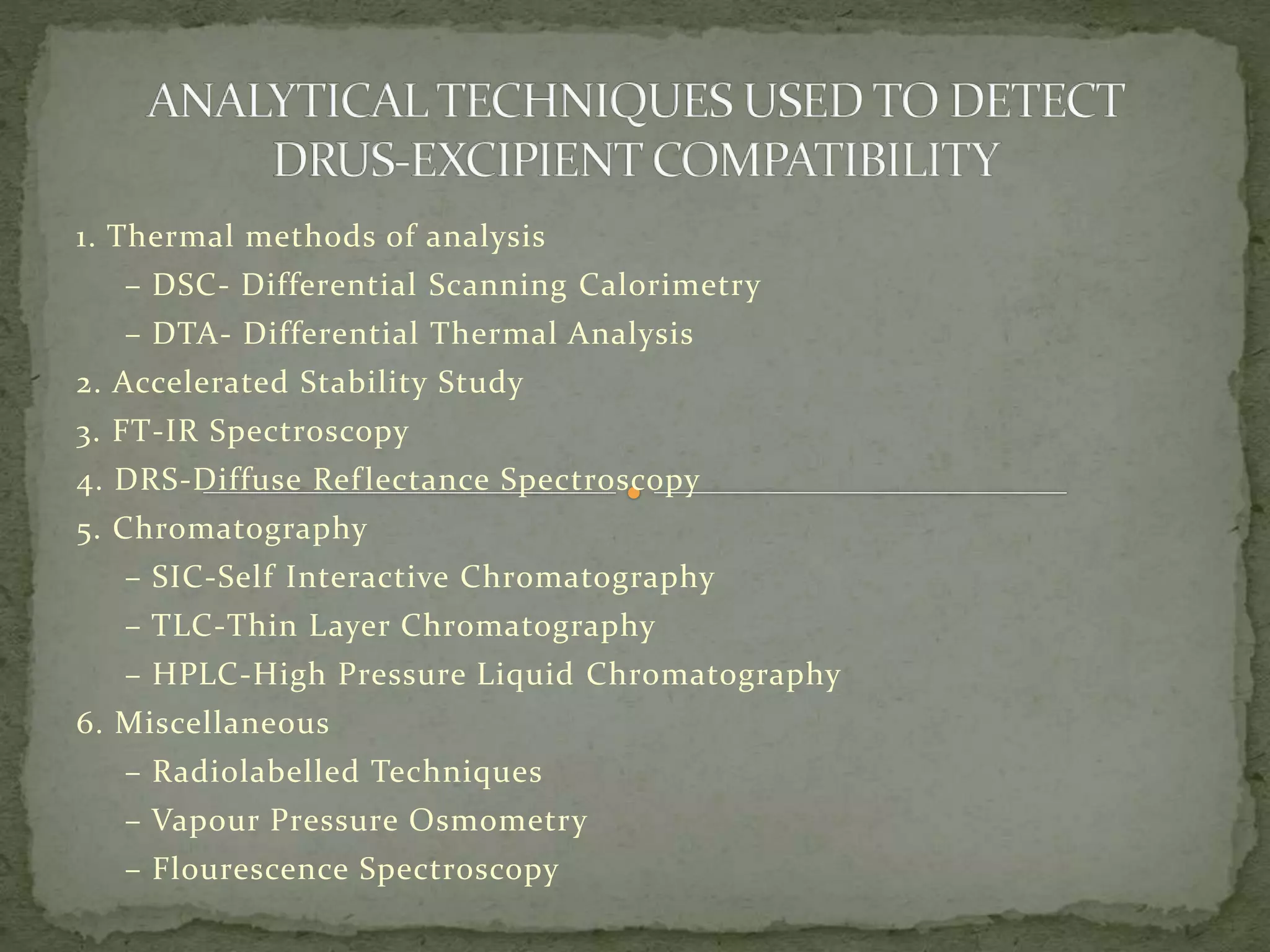 1. Thermal methods of analysis
– DSC- Differential Scanning Calorimetry
– DTA- Differential Thermal Analysis
2. Accelerated Stability Study
3. FT-IR Spectroscopy
4. DRS-Diffuse Reflectance Spectroscopy
5. Chromatography
– SIC-Self Interactive Chromatography
– TLC-Thin Layer Chromatography
– HPLC-High Pressure Liquid Chromatography
6. Miscellaneous
– Radiolabelled Techniques
– Vapour Pressure Osmometry
– Flourescence Spectroscopy
 