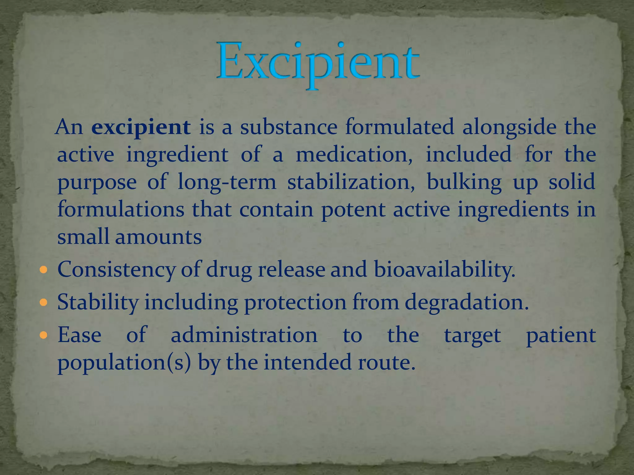 An excipient is a substance formulated alongside the
active ingredient of a medication, included for the
purpose of long-term stabilization, bulking up solid
formulations that contain potent active ingredients in
small amounts
 Consistency of drug release and bioavailability.
 Stability including protection from degradation.
 Ease of administration to the target patient
population(s) by the intended route.
 