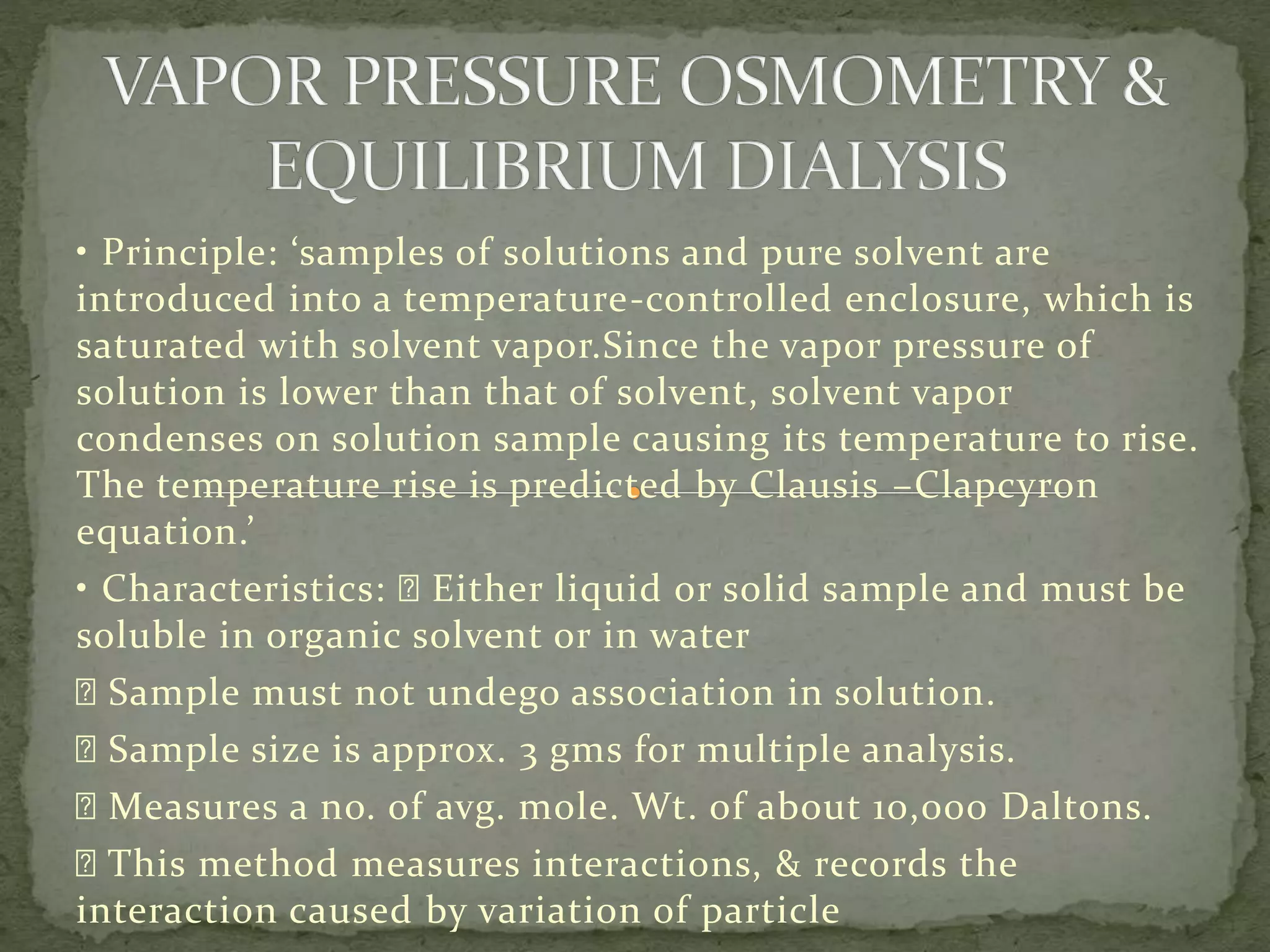 • Principle: ‘samples of solutions and pure solvent are
introduced into a temperature-controlled enclosure, which is
saturated with solvent vapor.Since the vapor pressure of
solution is lower than that of solvent, solvent vapor
condenses on solution sample causing its temperature to rise.
The temperature rise is predicted by Clausis –Clapcyron
equation.’
• Characteristics: Either liquid or solid sample and must be
soluble in organic solvent or in water
Sample must not undego association in solution.
Sample size is approx. 3 gms for multiple analysis.
Measures a no. of avg. mole. Wt. of about 10,000 Daltons.
This method measures interactions, & records the
interaction caused by variation of particle
 