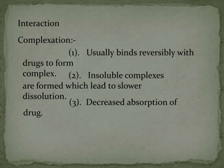 Interaction
Complexation:-
(1). Usually binds reversibly with
drugs to form
complex. (2). Insoluble complexes
are formed which lead to slower
dissolution.
(3). Decreased absorption of
drug.
 