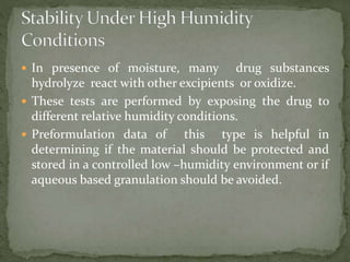  In presence of moisture, many drug substances
hydrolyze react with other excipients or oxidize.
 These tests are performed by exposing the drug to
different relative humidity conditions.
 Preformulation data of this type is helpful in
determining if the material should be protected and
stored in a controlled low –humidity environment or if
aqueous based granulation should be avoided.
 