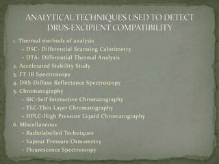 1. Thermal methods of analysis
– DSC- Differential Scanning Calorimetry
– DTA- Differential Thermal Analysis
2. Accelerated Stability Study
3. FT-IR Spectroscopy
4. DRS-Diffuse Reflectance Spectroscopy
5. Chromatography
– SIC-Self Interactive Chromatography
– TLC-Thin Layer Chromatography
– HPLC-High Pressure Liquid Chromatography
6. Miscellaneous
– Radiolabelled Techniques
– Vapour Pressure Osmometry
– Flourescence Spectroscopy
 