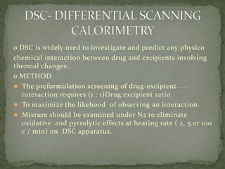 o DSC is widely used to investigate and predict any physico
chemical interaction between drug and excipients involving
thermal changes..
o METHOD
 The preformulation screening of drug-excipient
interaction requires (1 : 1)Drug:excipient ratio.
 To maximize the likehood of observing an interaction.
 Mixture should be examined under N2 to eliminate
oxidative and pyrrolytic effects at heating rate ( 2, 5 or 100
c / min) on DSC apparatus.
 