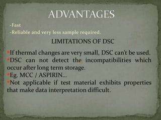 -Fast
-Reliable and very less sample required.
LIMITATIONS OF DSC
•If thermal changes are very small, DSC can’t be used.
•DSC can not detect the incompatibilities which
occur after long term storage.
•Eg. MCC / ASPIRIN…
•Not applicable if test material exhibits properties
that make data interpretation difficult.
 