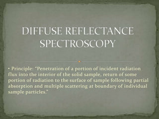• Principle: “Penetration of a portion of incident radiation
flux into the interior of the solid sample, return of some
portion of radiation to the surface of sample following partial
absorption and multiple scattering at boundary of individual
sample particles.”
 