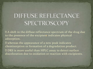 A shift in the diffuse reflectance spectrum of the drug due
to the presence of the excipient indicates physical
adsorption.
whereas the appearance of a new peak indicates
chemisorption or formation of a degradation product.
DRS is more useful than HPLC assay to detect surface
discoloration due to oxidation or reaction with excipients.
 