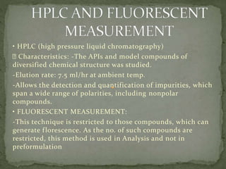 • HPLC (high pressure liquid chromatography)
Characteristics: -The APIs and model compounds of
diversified chemical structure was studied.
-Elution rate: 7.5 ml/hr at ambient temp.
-Allows the detection and quantification of impurities, which
span a wide range of polarities, including nonpolar
compounds.
• FLUORESCENT MEASUREMENT:
-This technique is restricted to those compounds, which can
generate florescence. As the no. of such compounds are
restricted, this method is used in Analysis and not in
preformulation
 