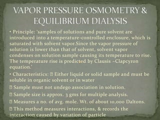 • Principle: ‘samples of solutions and pure solvent are
introduced into a temperature-controlled enclosure, which is
saturated with solvent vapor.Since the vapor pressure of
solution is lower than that of solvent, solvent vapor
condenses on solution sample causing its temperature to rise.
The temperature rise is predicted by Clausis –Clapcyron
equation.’
• Characteristics: Either liquid or solid sample and must be
soluble in organic solvent or in water
Sample must not undego association in solution.
Sample size is approx. 3 gms for multiple analysis.
Measures a no. of avg. mole. Wt. of about 10,000 Daltons.
This method measures interactions, & records the
interaction caused by variation of particle
 