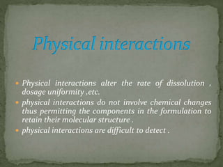  Physical interactions alter the rate of dissolution ,
dosage uniformity ,etc.
 physical interactions do not involve chemical changes
thus permitting the components in the formulation to
retain their molecular structure .
 physical interactions are difficult to detect .
 