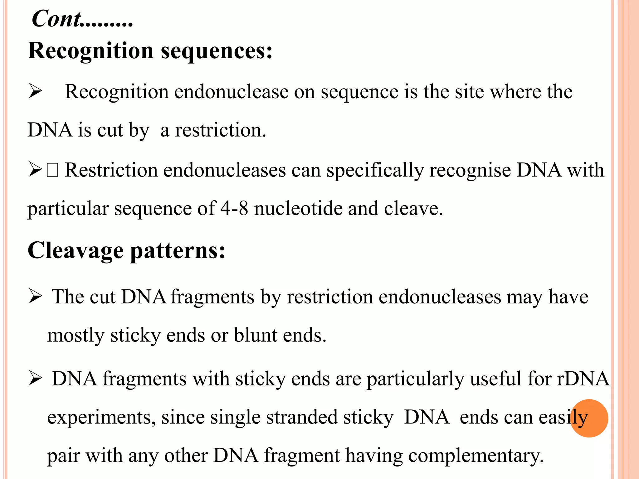 Recognition sequences:
 Recognition endonuclease on sequence is the site where the
DNA is cut by a restriction.
 Restriction endonucleases can specifically recognise DNA with
particular sequence of 4-8 nucleotide and cleave.
Cleavage patterns:
 The cut DNAfragments by restriction endonucleases may have
mostly sticky ends or blunt ends.
 DNA fragments with sticky ends are particularly useful for rDNA
experiments, since single stranded sticky DNA ends can easily
pair with any other DNA fragment having complementary.
Cont.........
 