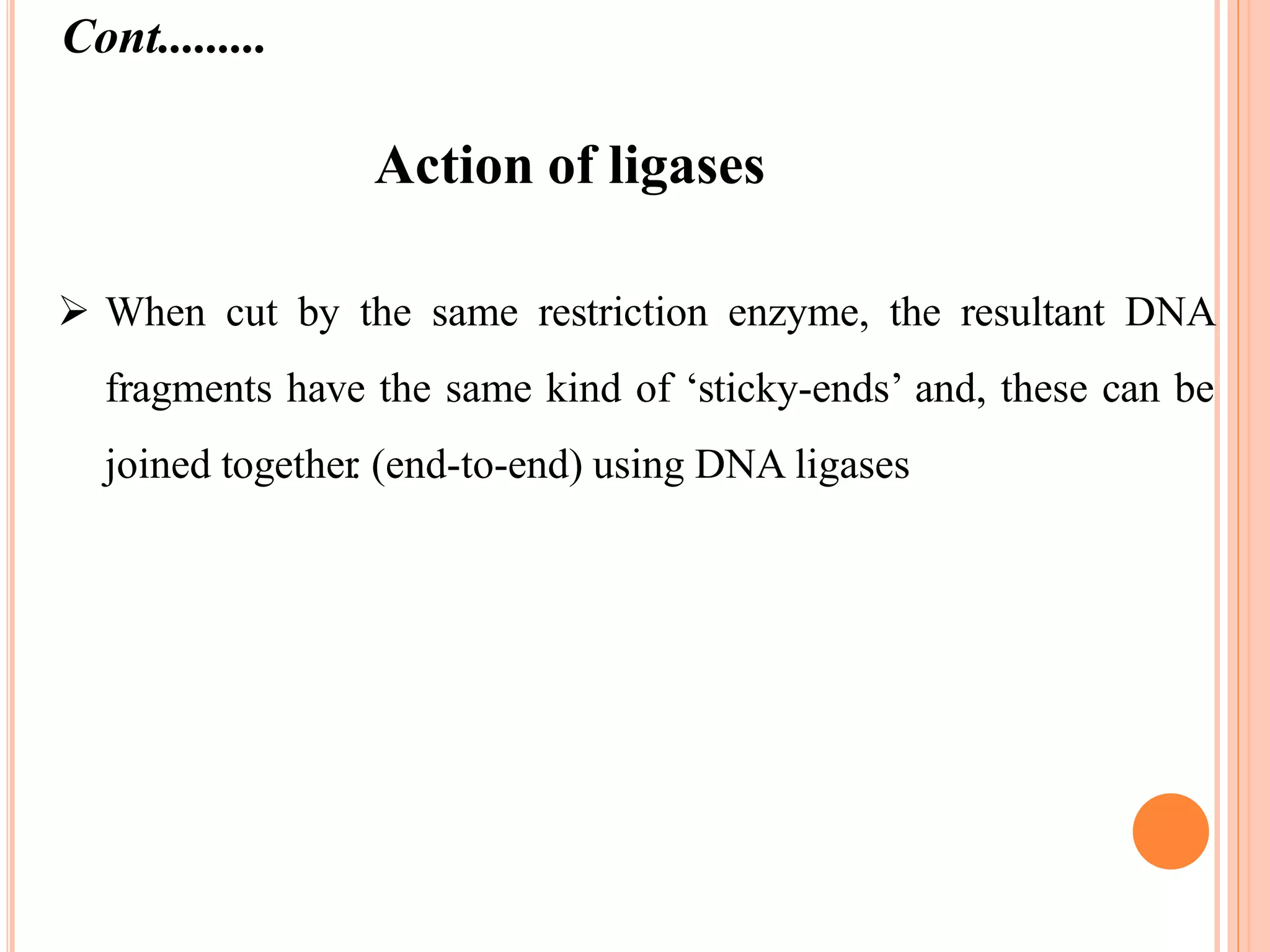 Action of ligases
 When cut by the same restriction enzyme, the resultant DNA
fragments have the same kind of ‘sticky-ends’ and, these can be
joined together. (end-to-end) using DNA ligases
Cont.........
 