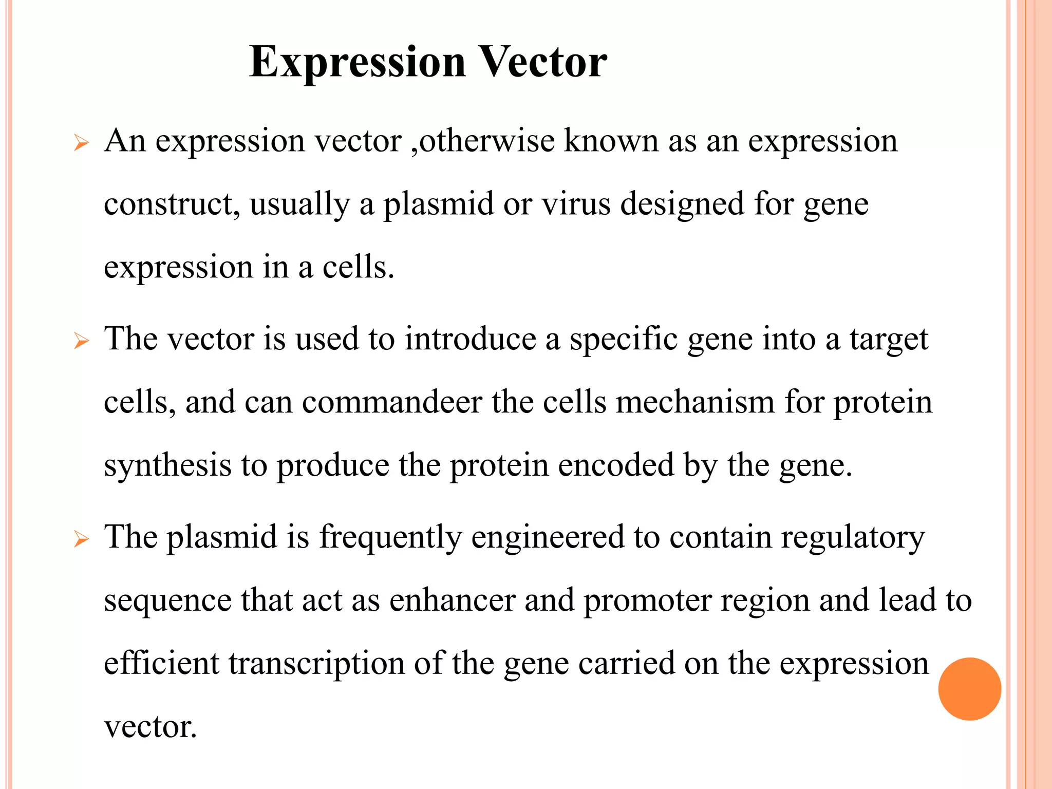  An expression vector ,otherwise known as an expression
construct, usually a plasmid or virus designed for gene
expression in a cells.
 The vector is used to introduce a specific gene into a target
cells, and can commandeer the cells mechanism for protein
synthesis to produce the protein encoded by the gene.
 The plasmid is frequently engineered to contain regulatory
sequence that act as enhancer and promoter region and lead to
efficient transcription of the gene carried on the expression
vector.
Expression Vector
 