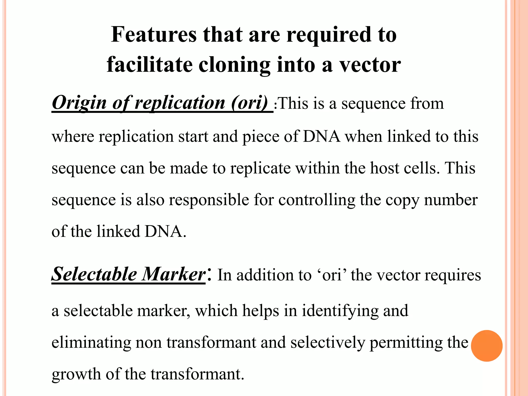 Features that are required to
facilitate cloning into a vector
Origin of replication (ori) :This is a sequence from
where replication start and piece of DNA when linked to this
sequence can be made to replicate within the host cells. This
sequence is also responsible for controlling the copy number
of the linked DNA.
Selectable Marker: In addition to ‘ori’ the vector requires
a selectable marker, which helps in identifying and
eliminating non transformant and selectively permitting the
growth of the transformant.
 