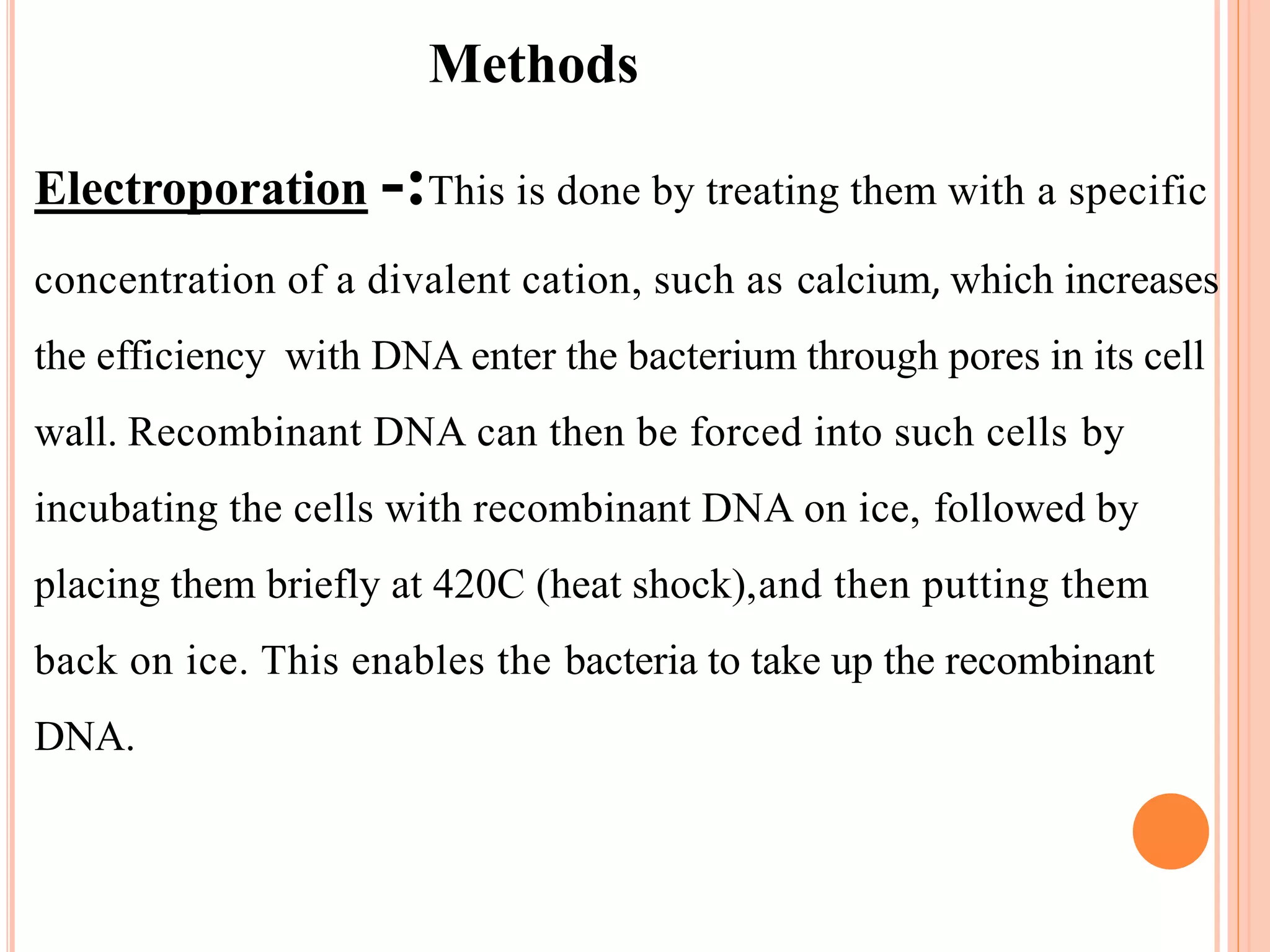 Methods
Electroporation -:This is done by treating them with a specific
concentration of a divalent cation, such as calcium, which increases
the efficiency with DNA enter the bacterium through pores in its cell
wall. Recombinant DNA can then be forced into such cells by
incubating the cells with recombinant DNA on ice, followed by
placing them briefly at 420C (heat shock),and then putting them
back on ice. This enables the bacteria to take up the recombinant
DNA.
 