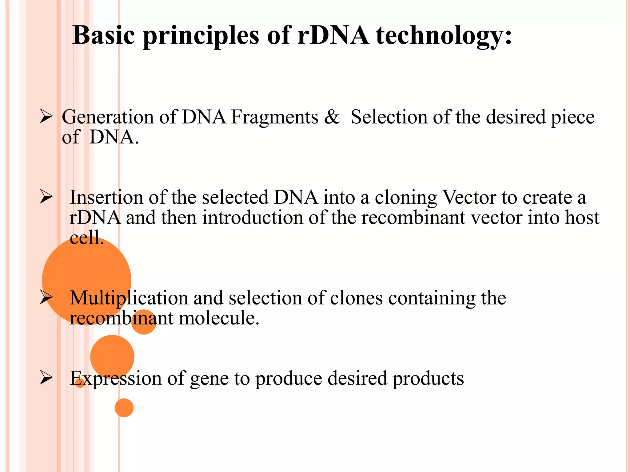 Basic principles of rDNA technology:
 Generation of DNA Fragments & Selection of the desired piece
of DNA.
 Insertion of the selected DNA into a cloning Vector to create a
rDNA and then introduction of the recombinant vector into host
cell.
 Multiplication and selection of clones containing the
recombinant molecule.
 Expression of gene to produce desired products
 