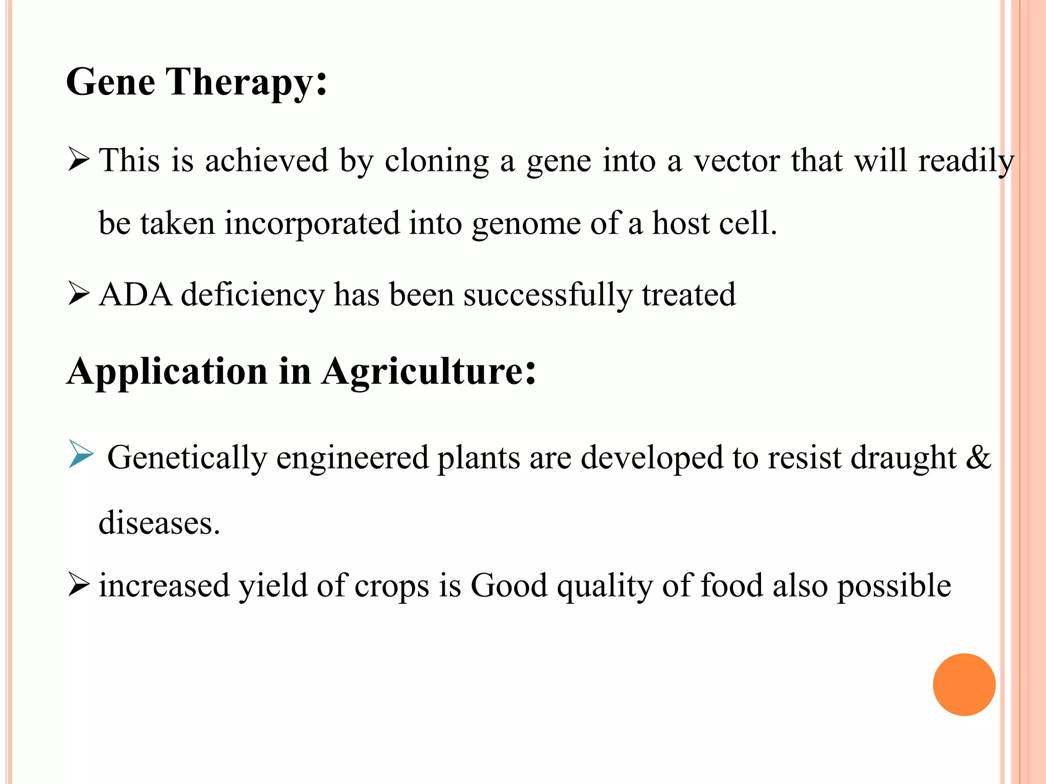 Gene Therapy:
This is achieved by cloning a gene into a vector that will readily
be taken incorporated into genome of a host cell.
ADA deficiency has been successfully treated
Application in Agriculture:
 Genetically engineered plants are developed to resist draught &
diseases.
increased yield of crops is Good quality of food also possible
 