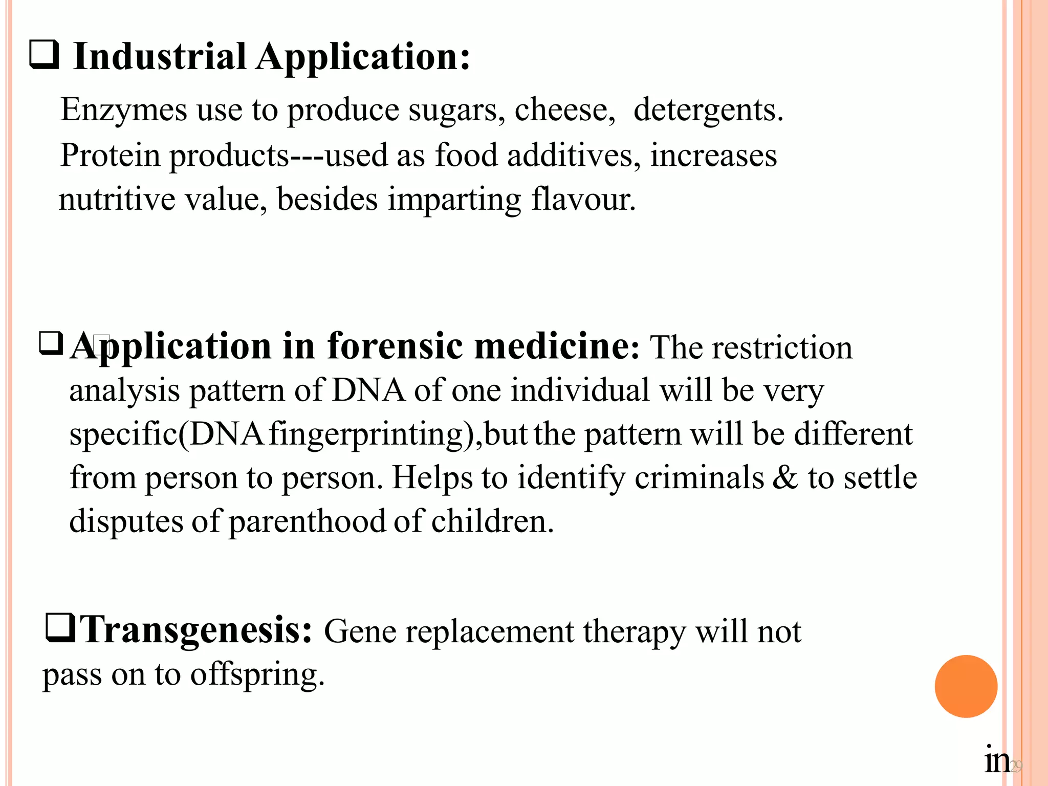 Industrial Application:
Enzymes use to produce sugars, cheese, detergents.
Protein products---used as food additives, increases
nutritive value, besides imparting flavour.
Application in forensic medicine: The restriction
analysis pattern of DNA of one individual will be very
specific(DNAfingerprinting),butthe pattern will be different
from person to person. Helps to identify criminals & to settle
disputes of parenthood of children.

Transgenesis: Gene replacement therapy will not
pass on to offspring.
in29
 