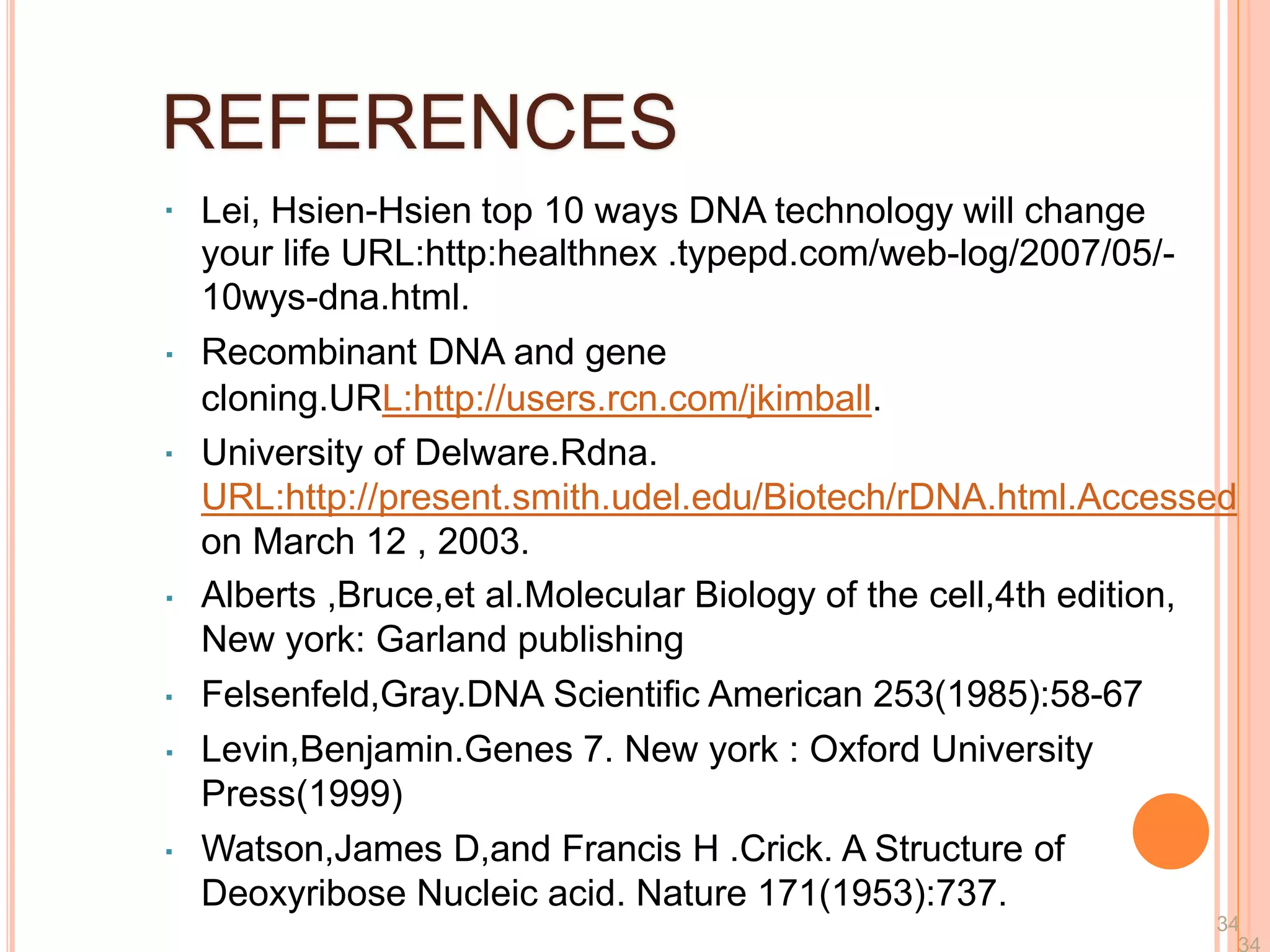 REFERENCES
Lei, Hsien-Hsien top 10 ways DNA technology will change
your life URL:http:healthnex .typepd.com/web-log/2007/05/-
10wys-dna.html.
Recombinant DNA and gene
cloning.URL:http://users.rcn.com/jkimball.
University of Delware.Rdna.
URL:http://present.smith.udel.edu/Biotech/rDNA.html.Accessed
on March 12 , 2003.
Alberts ,Bruce,et al.Molecular Biology of the cell,4th edition,
New york: Garland publishing
Felsenfeld,Gray.DNA Scientific American 253(1985):58-67
Levin,Benjamin.Genes 7. New york : Oxford University
Press(1999)
Watson,James D,and Francis H .Crick. A Structure of
Deoxyribose Nucleic acid. Nature 171(1953):737.
34
 