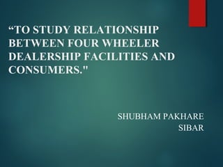“TO STUDY RELATIONSHIP
BETWEEN FOUR WHEELER
DEALERSHIP FACILITIES AND
CONSUMERS."
SHUBHAM PAKHARE
SIBAR
 