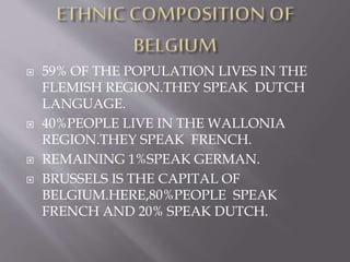  59% OF THE POPULATION LIVES IN THE
FLEMISH REGION.THEY SPEAK DUTCH
LANGUAGE.
 40%PEOPLE LIVE IN THE WALLONIA
REGION.THEY SPEAK FRENCH.
 REMAINING 1%SPEAK GERMAN.
 BRUSSELS IS THE CAPITAL OF
BELGIUM.HERE,80%PEOPLE SPEAK
FRENCH AND 20% SPEAK DUTCH.
 