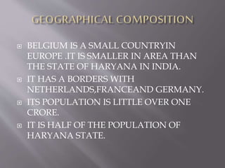  BELGIUM IS A SMALL COUNTRYIN
EUROPE .IT IS SMALLER IN AREA THAN
THE STATE OF HARYANA IN INDIA.
 IT HAS A BORDERS WITH
NETHERLANDS,FRANCEAND GERMANY.
 ITS POPULATION IS LITTLE OVER ONE
CRORE.
 IT IS HALF OF THE POPULATION OF
HARYANA STATE.
 