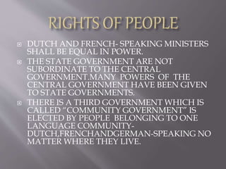  DUTCH AND FRENCH- SPEAKING MINISTERS
SHALL BE EQUAL IN POWER.
 THE STATE GOVERNMENT ARE NOT
SUBORDINATE TO THE CENTRAL
GOVERNMENT.MANY POWERS OF THE
CENTRAL GOVERNMENT HAVE BEEN GIVEN
TO STATE GOVERNMENTS.
 THERE IS A THIRD GOVERNMENT WHICH IS
CALLED “COMMUNITY GOVERNMENT” IS
ELECTED BY PEOPLE BELONGING TO ONE
LANGUAGE COMMUNITY-
DUTCH,FRENCHANDGERMAN-SPEAKING NO
MATTER WHERE THEY LIVE.
 