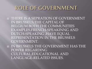  THERE IS A SEPRATION OF GOVERNMENT
IN BRUSSELS,THE CAPITAL OF
BELGIUM.BOTH THE COMMUNITIES
EXAMPLES,FRENCH-SPEAKINNG AND
DUTCH-SPEAKING ,HAVE EQUAL
REPRESENTATION IN THE BRUSSELS
GOVERNMENT.
 IN BRUSSELS THE GOVERNMENT HAS THE
POWER REGARDING
CULTURAL,EDUCATIONAL AND
LANGUAGE-RELATED ISSUES.
 