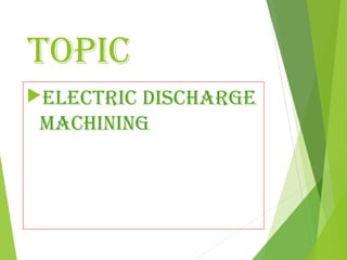 TOPIC
ELECTRIC DISCHARGE
MACHINING
 