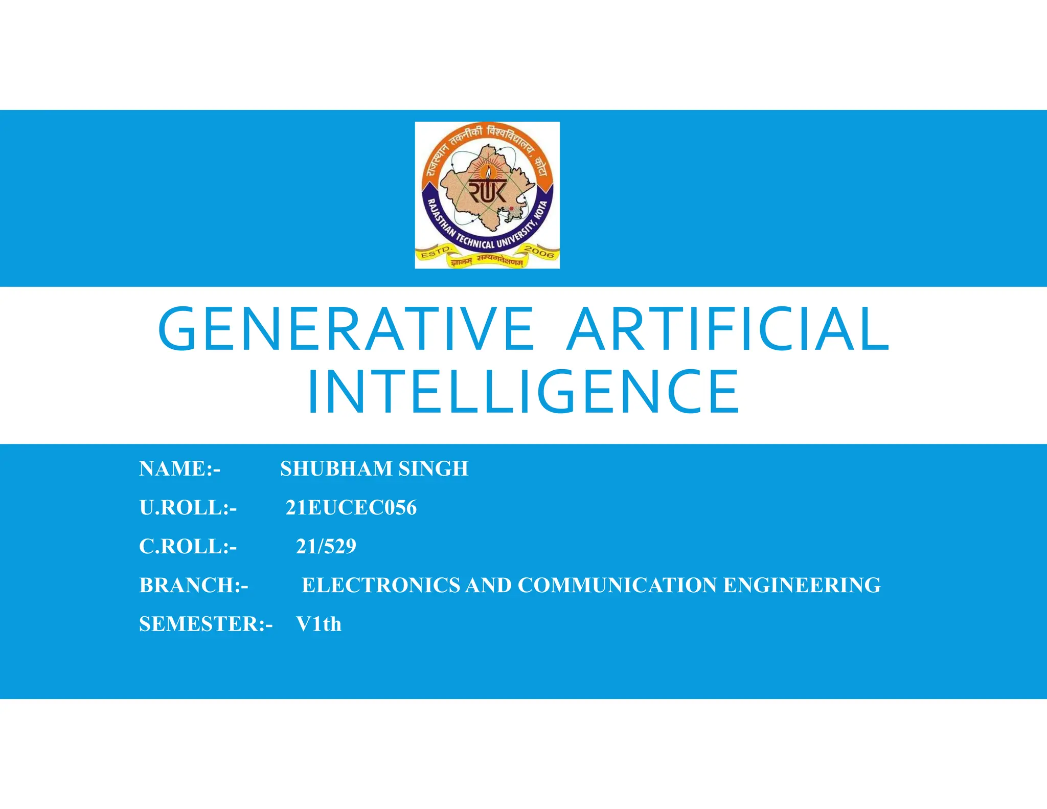 GENERATIVE ARTIFICIAL
INTELLIGENCE
NAME:- SHUBHAM SINGH
U.ROLL:- 21EUCEC056
C.ROLL:- 21/529
BRANCH:- ELECTRONICS AND COMMUNICATION ENGINEERING
SEMESTER:- V1th
 