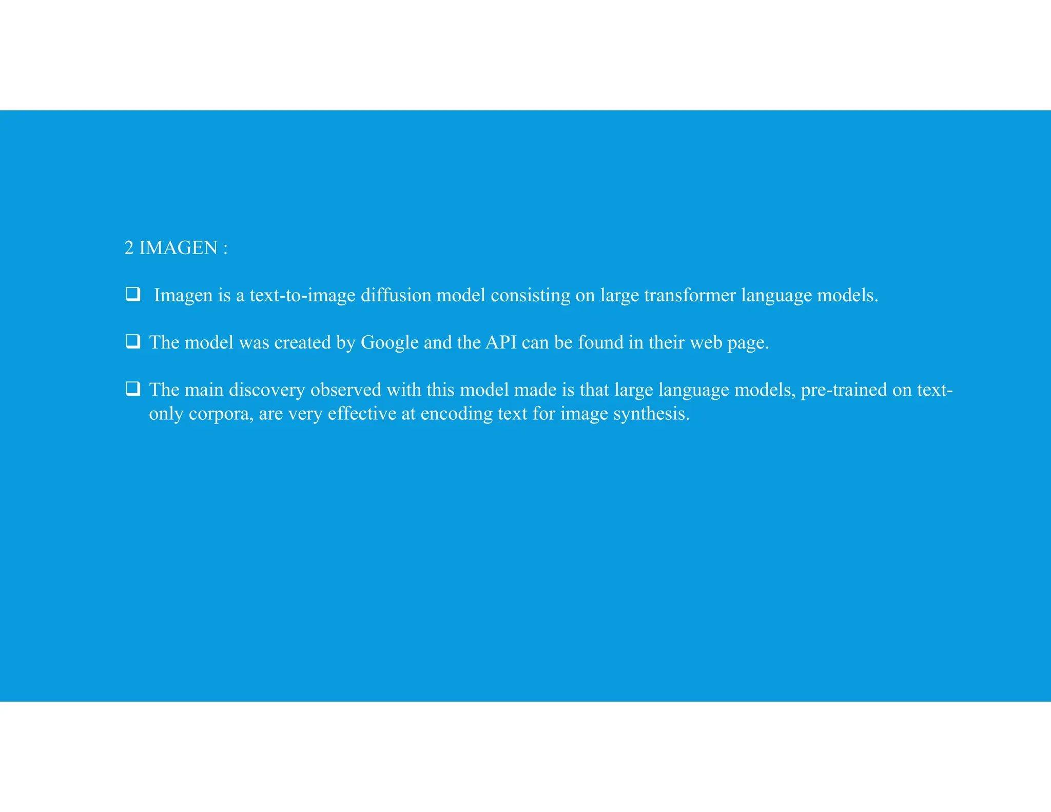 2 IMAGEN :
 Imagen is a text-to-image diffusion model consisting on large transformer language models.
 The model was created by Google and the API can be found in their web page.
 The main discovery observed with this model made is that large language models, pre-trained on text-
only corpora, are very effective at encoding text for image synthesis.
 