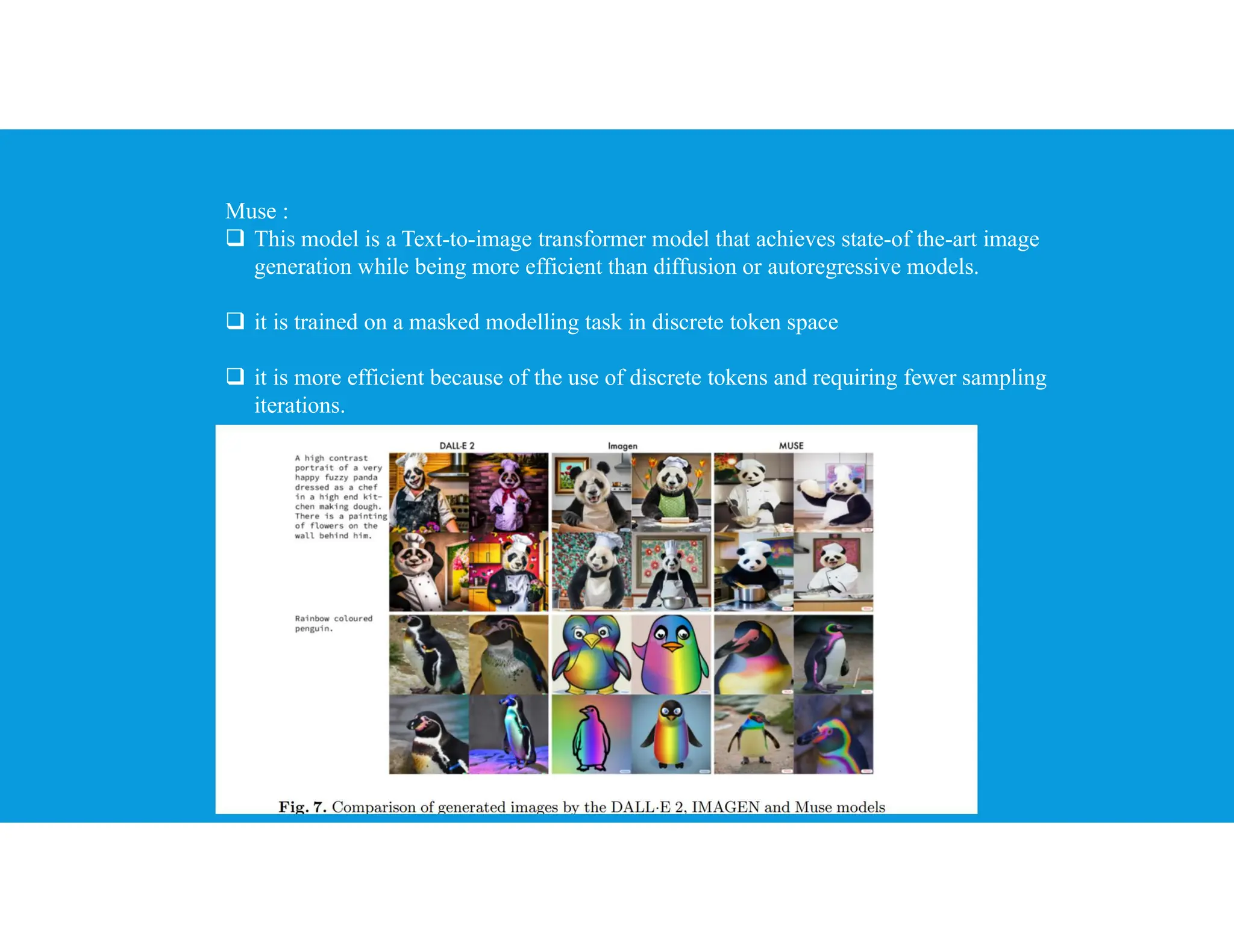 Muse :
 This model is a Text-to-image transformer model that achieves state-of the-art image
generation while being more efficient than diffusion or autoregressive models.
 it is trained on a masked modelling task in discrete token space
 it is more efficient because of the use of discrete tokens and requiring fewer sampling
iterations.
 