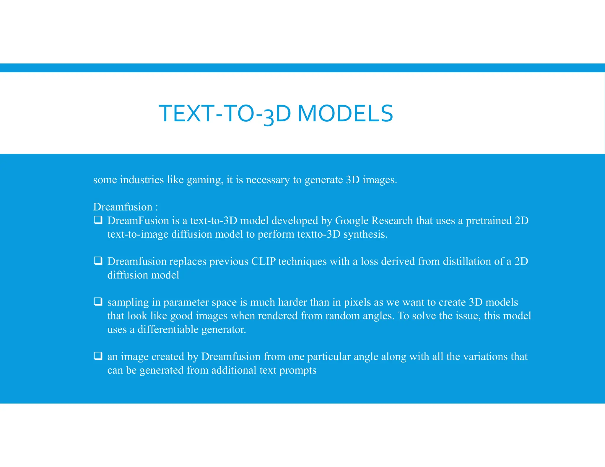 TEXT-TO-3D MODELS
some industries like gaming, it is necessary to generate 3D images.
Dreamfusion :
 DreamFusion is a text-to-3D model developed by Google Research that uses a pretrained 2D
text-to-image diffusion model to perform textto-3D synthesis.
 Dreamfusion replaces previous CLIP techniques with a loss derived from distillation of a 2D
diffusion model
 sampling in parameter space is much harder than in pixels as we want to create 3D models
that look like good images when rendered from random angles. To solve the issue, this model
uses a differentiable generator.
 an image created by Dreamfusion from one particular angle along with all the variations that
can be generated from additional text prompts
 