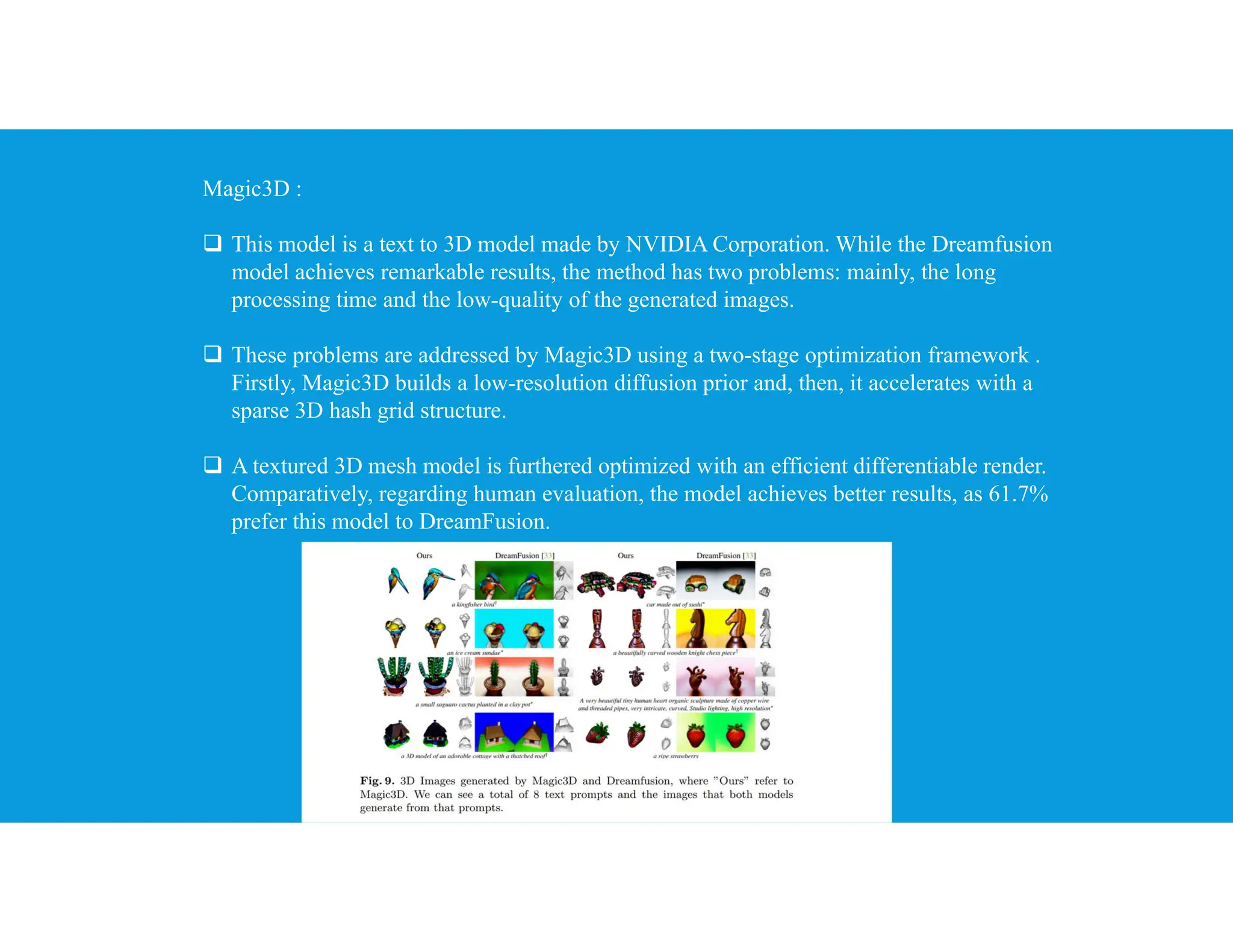 Magic3D :
 This model is a text to 3D model made by NVIDIA Corporation. While the Dreamfusion
model achieves remarkable results, the method has two problems: mainly, the long
processing time and the low-quality of the generated images.
 These problems are addressed by Magic3D using a two-stage optimization framework .
Firstly, Magic3D builds a low-resolution diffusion prior and, then, it accelerates with a
sparse 3D hash grid structure.
 A textured 3D mesh model is furthered optimized with an efficient differentiable render.
Comparatively, regarding human evaluation, the model achieves better results, as 61.7%
prefer this model to DreamFusion.
 