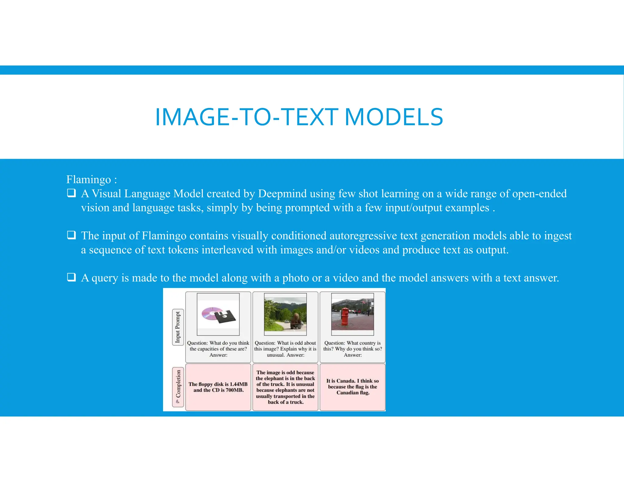 IMAGE-TO-TEXT MODELS
Flamingo :
 A Visual Language Model created by Deepmind using few shot learning on a wide range of open-ended
vision and language tasks, simply by being prompted with a few input/output examples .
 The input of Flamingo contains visually conditioned autoregressive text generation models able to ingest
a sequence of text tokens interleaved with images and/or videos and produce text as output.
 A query is made to the model along with a photo or a video and the model answers with a text answer.
 
