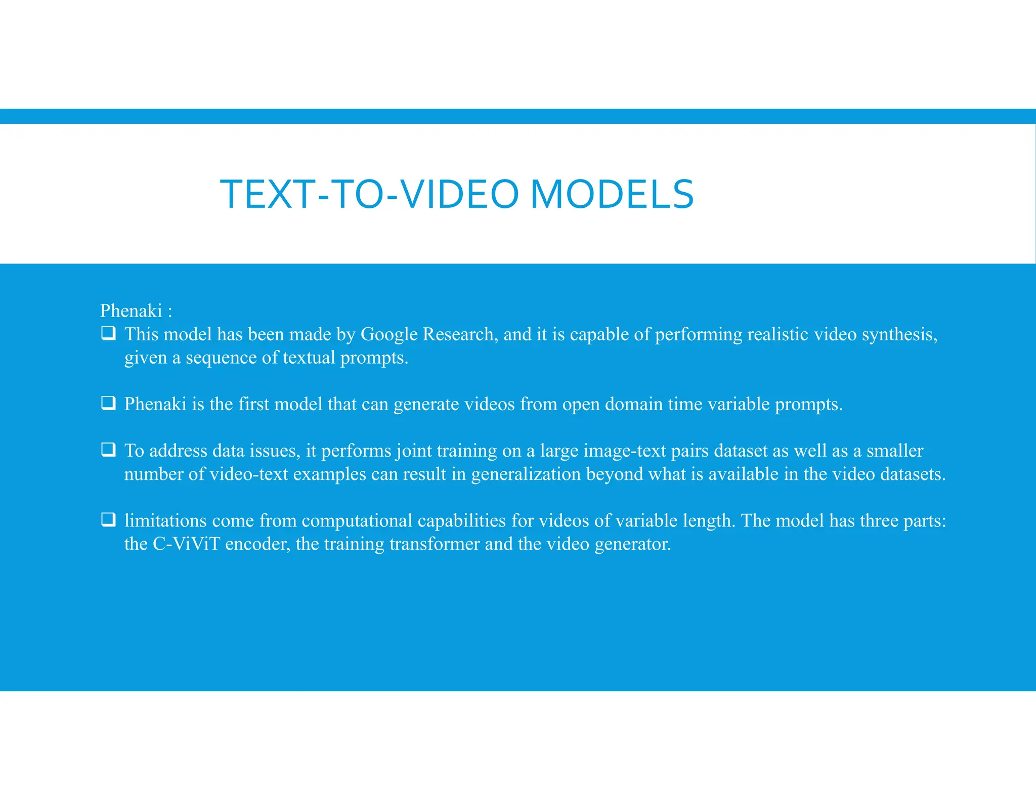 TEXT-TO-VIDEO MODELS
Phenaki :
 This model has been made by Google Research, and it is capable of performing realistic video synthesis,
given a sequence of textual prompts.
 Phenaki is the first model that can generate videos from open domain time variable prompts.
 To address data issues, it performs joint training on a large image-text pairs dataset as well as a smaller
number of video-text examples can result in generalization beyond what is available in the video datasets.
 limitations come from computational capabilities for videos of variable length. The model has three parts:
the C-ViViT encoder, the training transformer and the video generator.
 