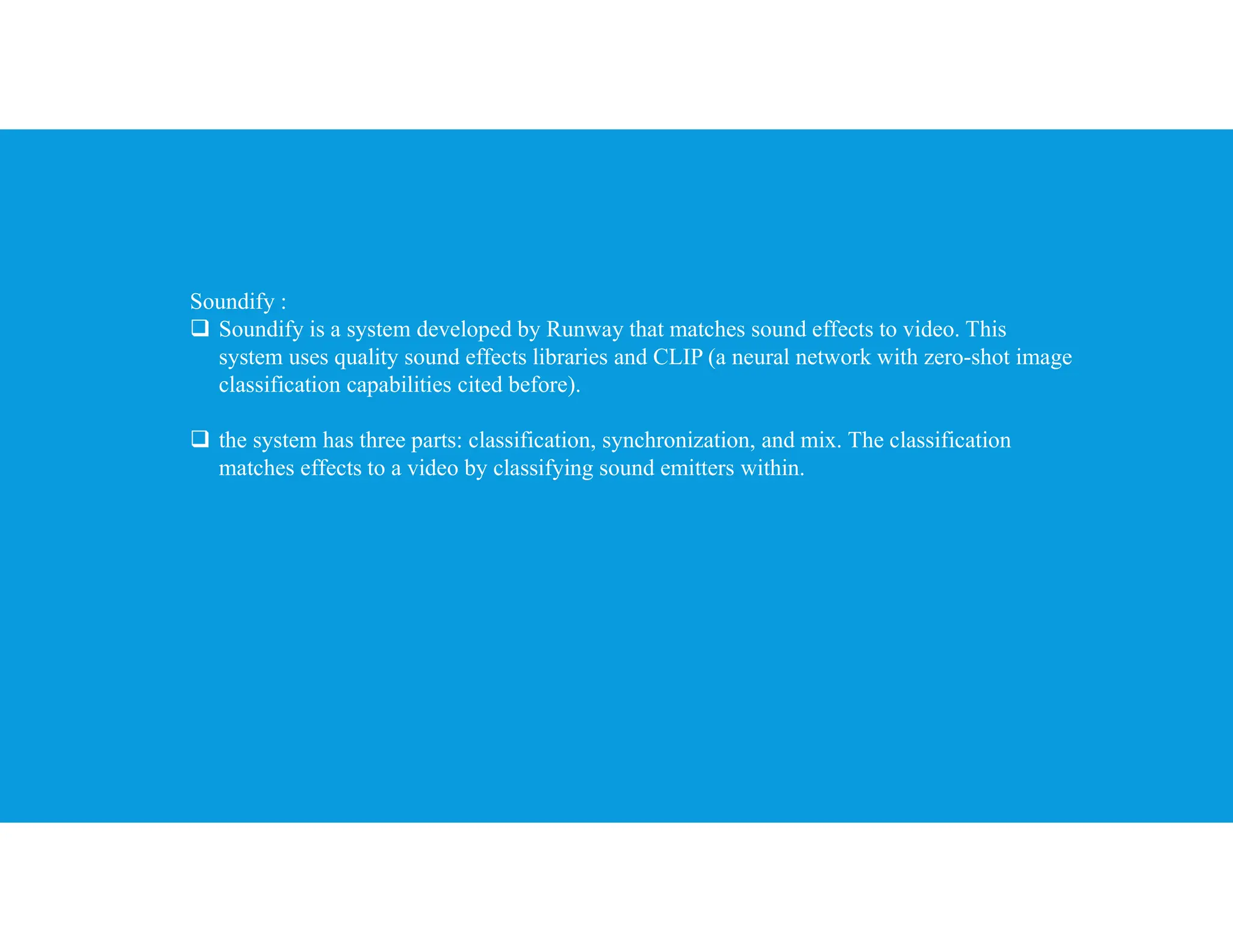 Soundify :
 Soundify is a system developed by Runway that matches sound effects to video. This
system uses quality sound effects libraries and CLIP (a neural network with zero-shot image
classification capabilities cited before).
 the system has three parts: classification, synchronization, and mix. The classification
matches effects to a video by classifying sound emitters within.
 