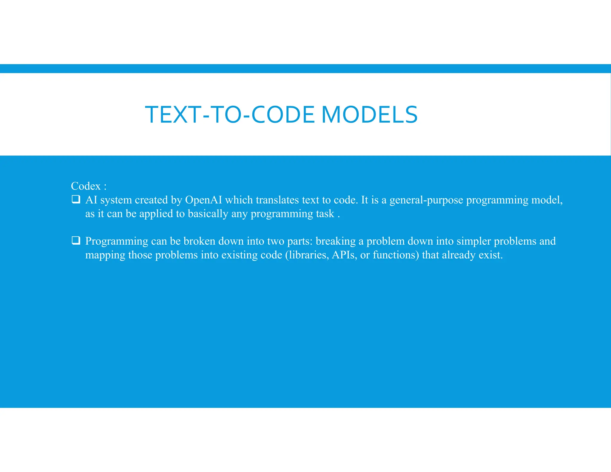 TEXT-TO-CODE MODELS
Codex :
 AI system created by OpenAI which translates text to code. It is a general-purpose programming model,
as it can be applied to basically any programming task .
 Programming can be broken down into two parts: breaking a problem down into simpler problems and
mapping those problems into existing code (libraries, APIs, or functions) that already exist.
 