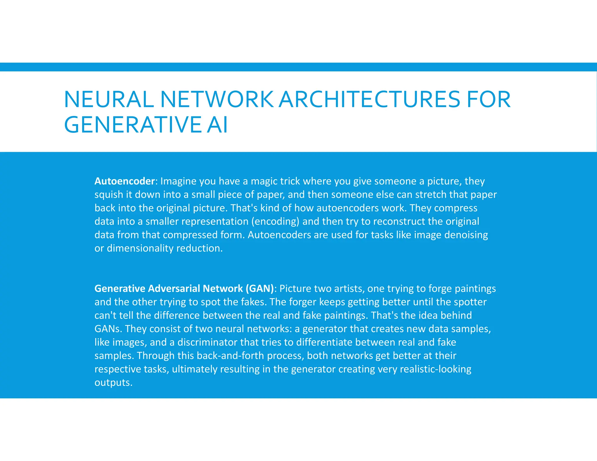 NEURAL NETWORKARCHITECTURES FOR
GENERATIVEAI
Autoencoder: Imagine you have a magic trick where you give someone a picture, they
squish it down into a small piece of paper, and then someone else can stretch that paper
back into the original picture. That's kind of how autoencoders work. They compress
data into a smaller representation (encoding) and then try to reconstruct the original
data from that compressed form. Autoencoders are used for tasks like image denoising
or dimensionality reduction.
Generative Adversarial Network (GAN): Picture two artists, one trying to forge paintings
and the other trying to spot the fakes. The forger keeps getting better until the spotter
can't tell the difference between the real and fake paintings. That's the idea behind
GANs. They consist of two neural networks: a generator that creates new data samples,
like images, and a discriminator that tries to differentiate between real and fake
samples. Through this back-and-forth process, both networks get better at their
respective tasks, ultimately resulting in the generator creating very realistic-looking
outputs.
 