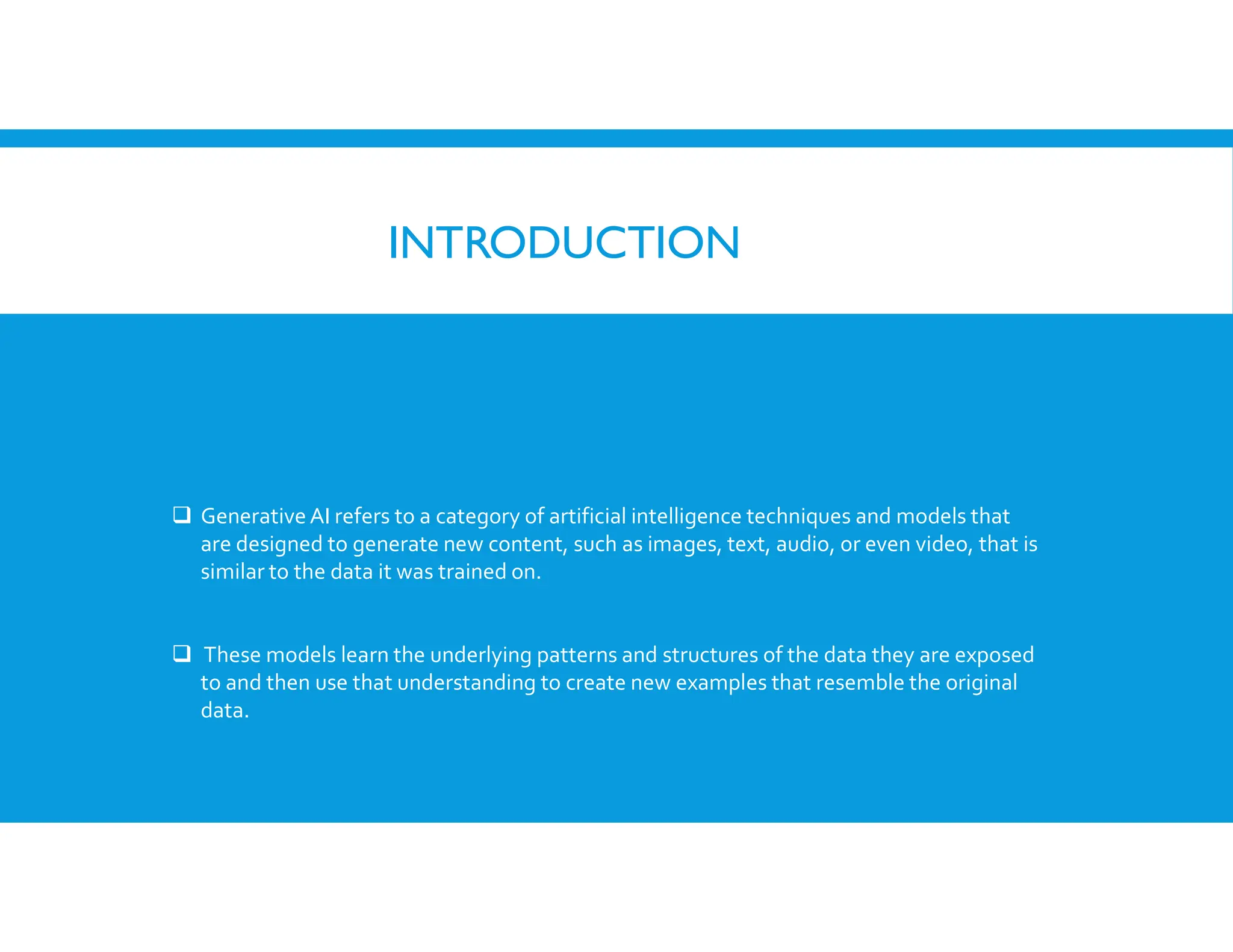 INTRODUCTION
 Generative AI refers to a category of artificial intelligence techniques and models that
are designed to generate new content, such as images, text, audio, or even video, that is
similar to the data it was trained on.
 These models learn the underlying patterns and structures of the data they are exposed
to and then use that understanding to create new examples that resemble the original
data.
 