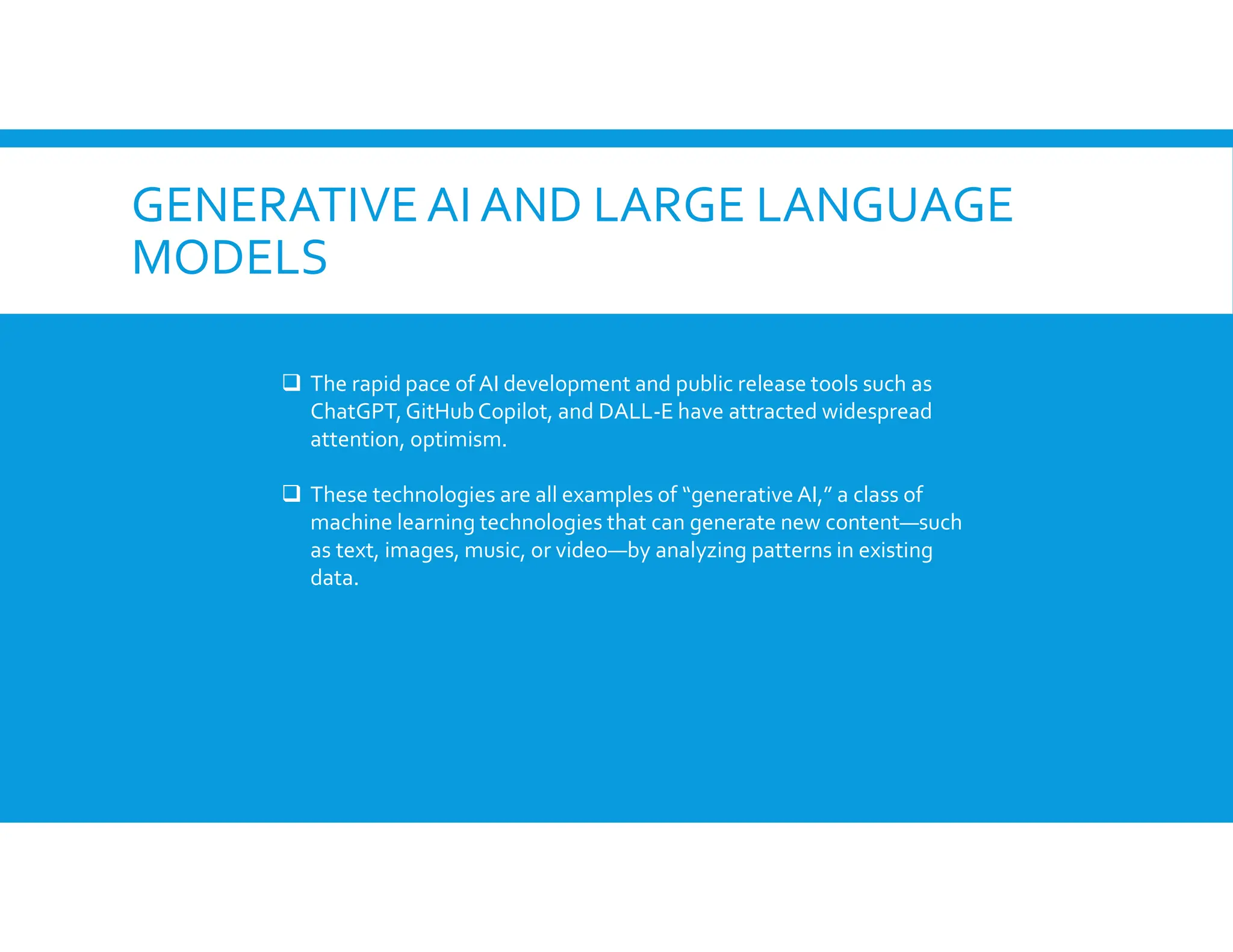 GENERATIVEAI AND LARGE LANGUAGE
MODELS
 The rapid pace of AI development and public release tools such as
ChatGPT,GitHubCopilot, and DALL-E have attracted widespread
attention, optimism.
 These technologies are all examples of “generative AI,” a class of
machine learning technologies that can generate new content—such
as text, images, music, or video—by analyzing patterns in existing
data.
 