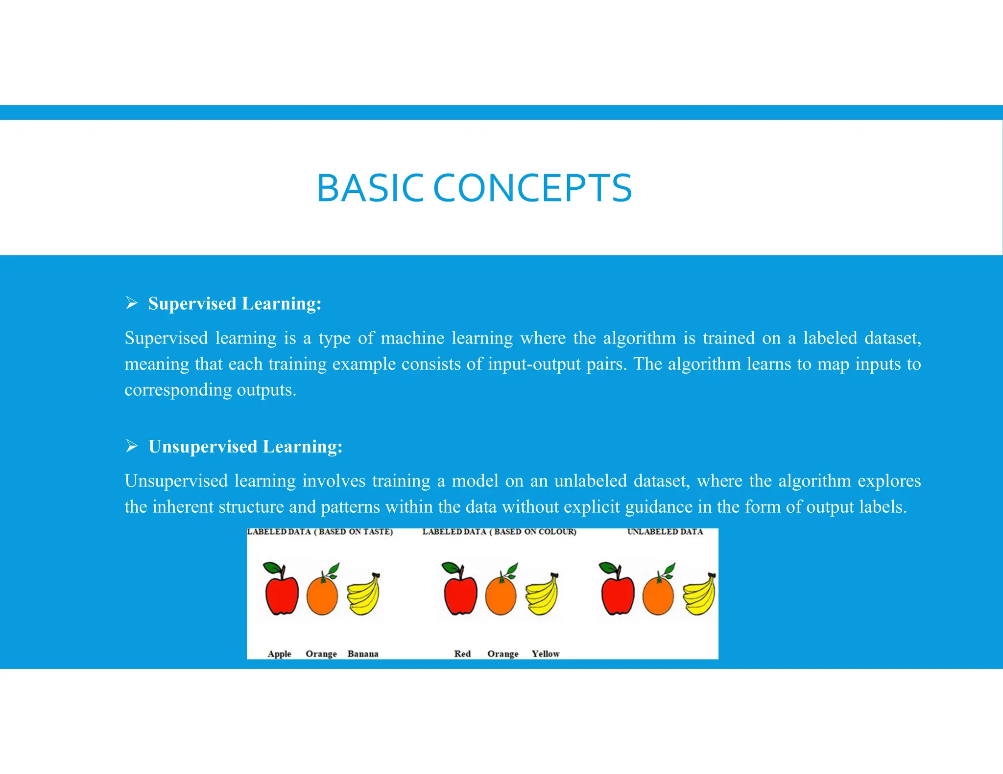 BASIC CONCEPTS
 Supervised Learning:
Supervised learning is a type of machine learning where the algorithm is trained on a labeled dataset,
meaning that each training example consists of input-output pairs. The algorithm learns to map inputs to
corresponding outputs.
 Unsupervised Learning:
Unsupervised learning involves training a model on an unlabeled dataset, where the algorithm explores
the inherent structure and patterns within the data without explicit guidance in the form of output labels.
 