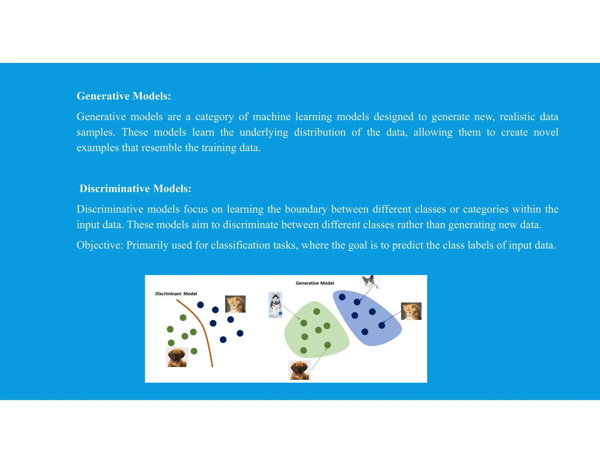 Generative Models:
Generative models are a category of machine learning models designed to generate new, realistic data
samples. These models learn the underlying distribution of the data, allowing them to create novel
examples that resemble the training data.
Discriminative Models:
Discriminative models focus on learning the boundary between different classes or categories within the
input data. These models aim to discriminate between different classes rather than generating new data.
Objective: Primarily used for classification tasks, where the goal is to predict the class labels of input data.
 