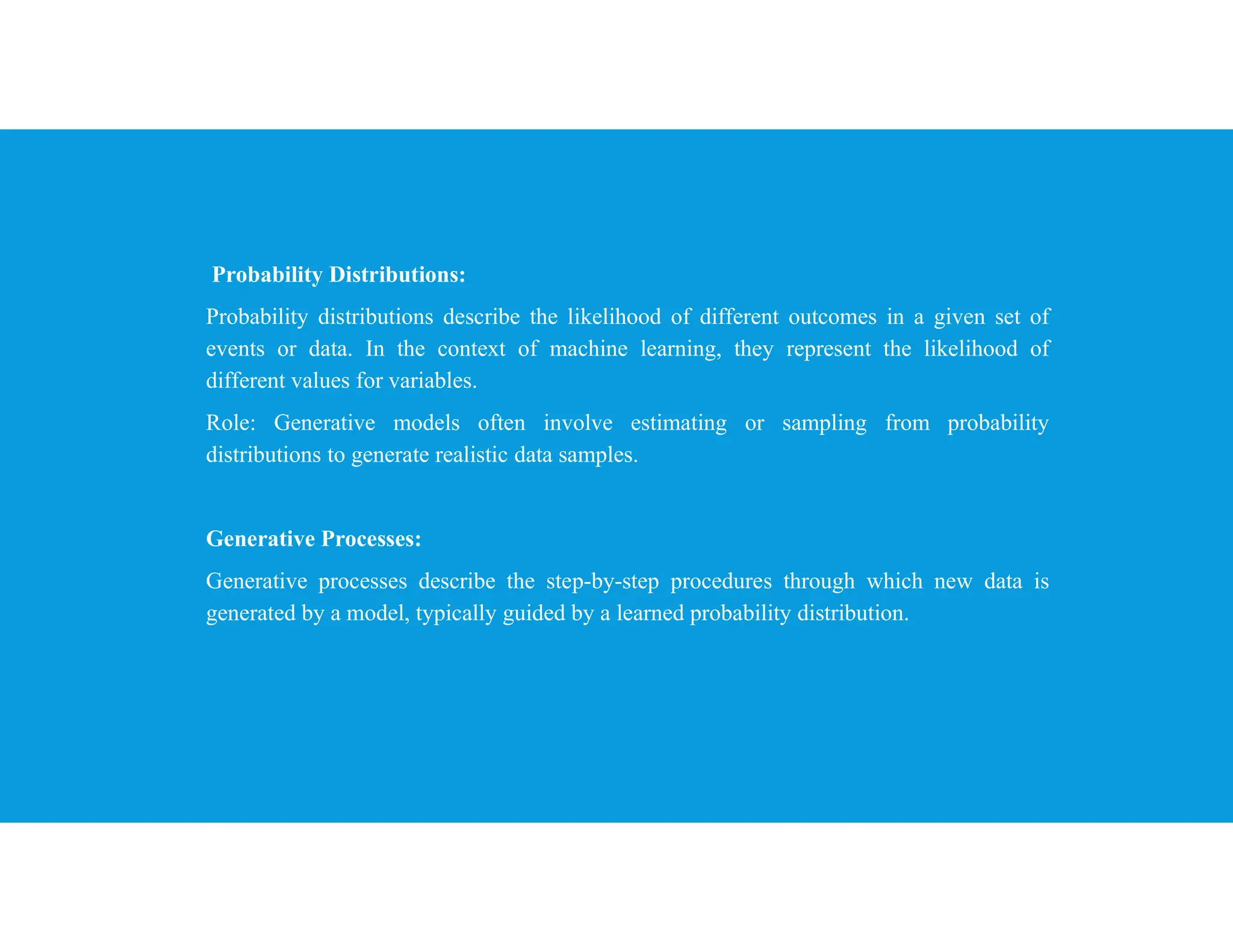 Probability Distributions:
Probability distributions describe the likelihood of different outcomes in a given set of
events or data. In the context of machine learning, they represent the likelihood of
different values for variables.
Role: Generative models often involve estimating or sampling from probability
distributions to generate realistic data samples.
Generative Processes:
Generative processes describe the step-by-step procedures through which new data is
generated by a model, typically guided by a learned probability distribution.
 