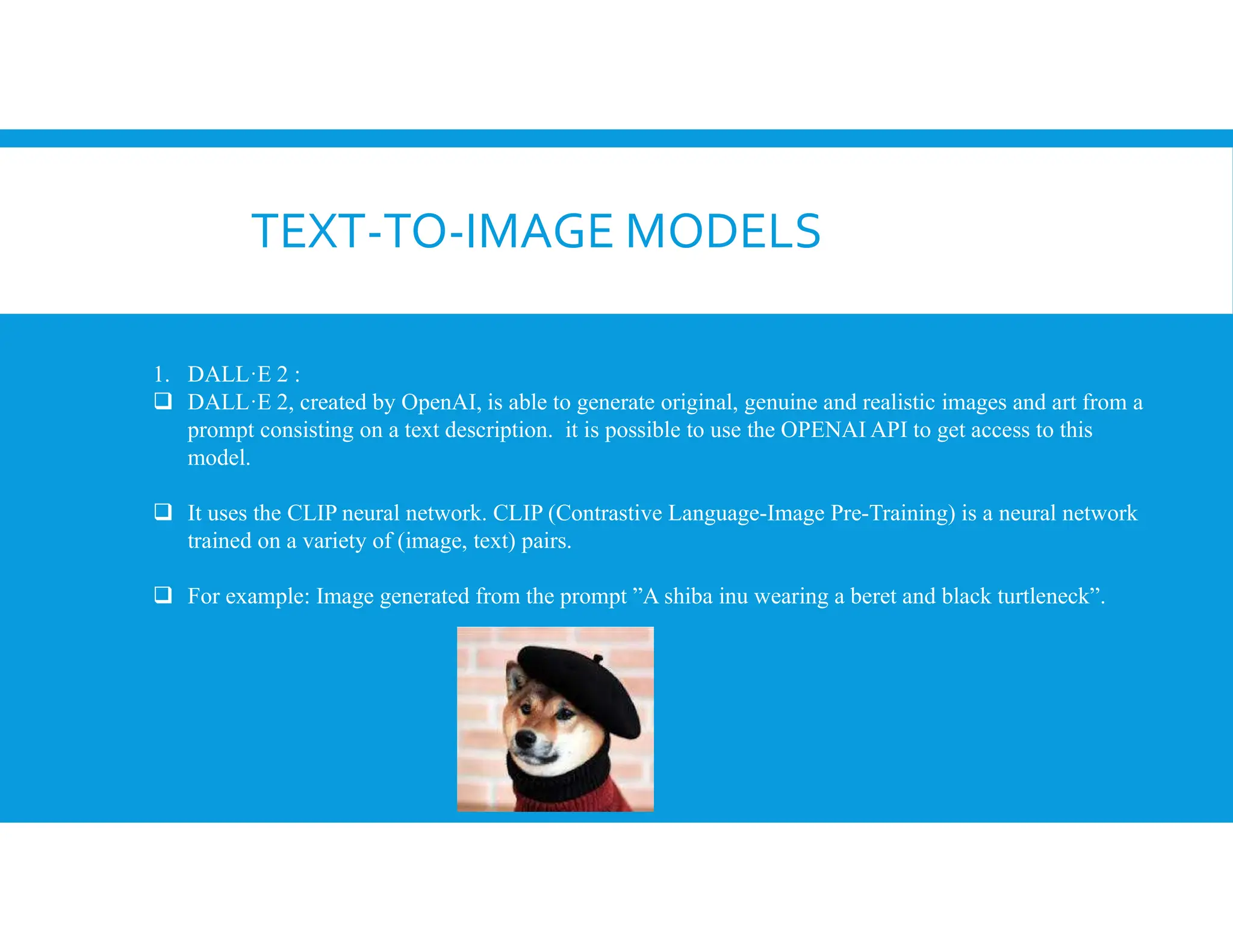 TEXT-TO-IMAGE MODELS
1. DALL·E 2 :
 DALL·E 2, created by OpenAI, is able to generate original, genuine and realistic images and art from a
prompt consisting on a text description. it is possible to use the OPENAI API to get access to this
model.
 It uses the CLIP neural network. CLIP (Contrastive Language-Image Pre-Training) is a neural network
trained on a variety of (image, text) pairs.
 For example: Image generated from the prompt ”A shiba inu wearing a beret and black turtleneck”.
 